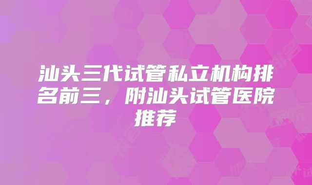 汕头三代试管私立机构排名前三,附汕头试管医院推荐