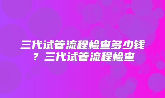 三代试管流程检查多少钱?三代试管流程检查
