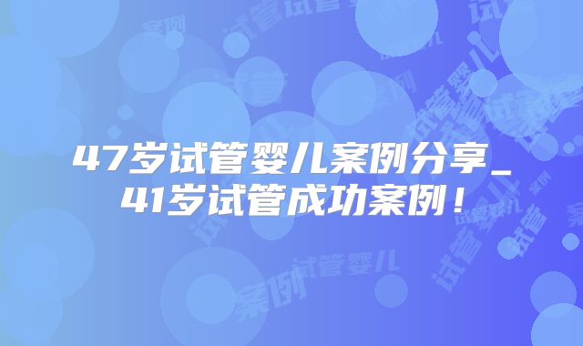 47岁试管婴儿案例分享_41岁试管成功案例！