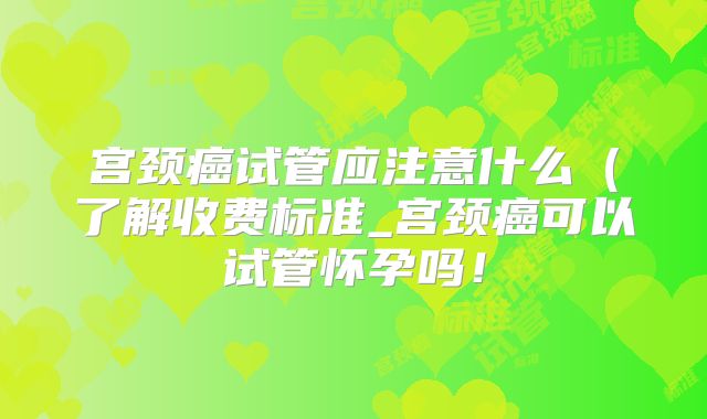 宫颈癌试管应注意什么（了解收费标准_宫颈癌可以试管怀孕吗！
