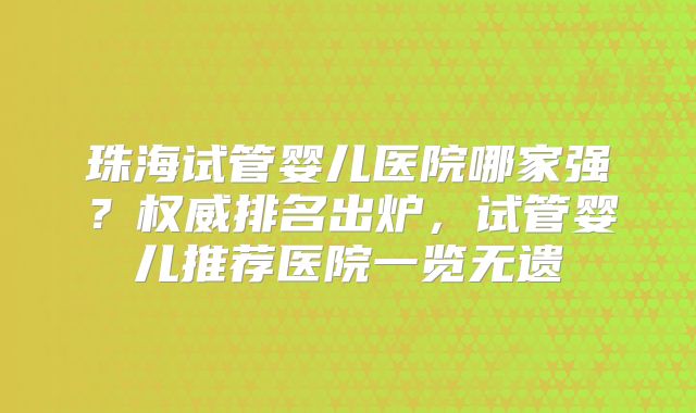 珠海试管婴儿医院哪家强？权威排名出炉，试管婴儿推荐医院一览无遗