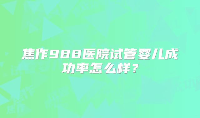 焦作988医院试管婴儿成功率怎么样？