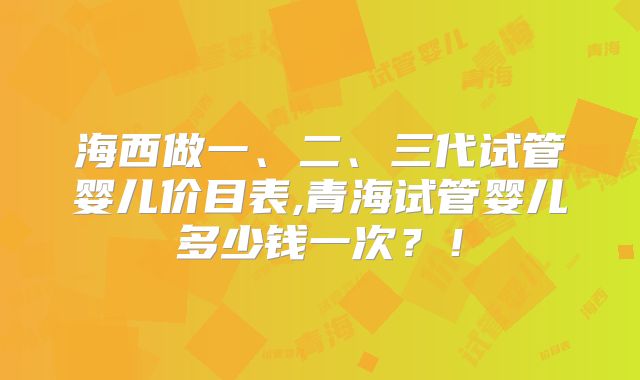 海西做一、二、三代试管婴儿价目表,青海试管婴儿多少钱一次？！