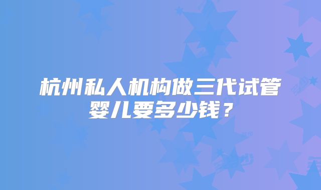 杭州私人机构做三代试管婴儿要多少钱？