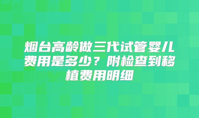 烟台高龄做三代试管婴儿费用是多少?附检查到移植费用明细