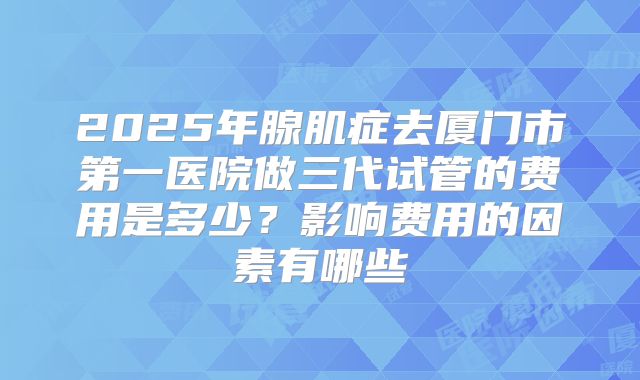 2025年腺肌症去厦门市第一医院做三代试管的费用是多少？影响费用的因素有哪些