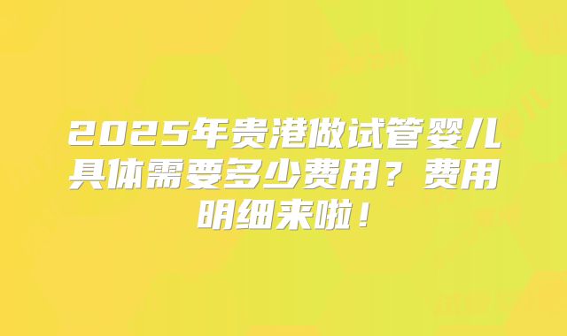 2025年贵港做试管婴儿具体需要多少费用?费用明细来啦!