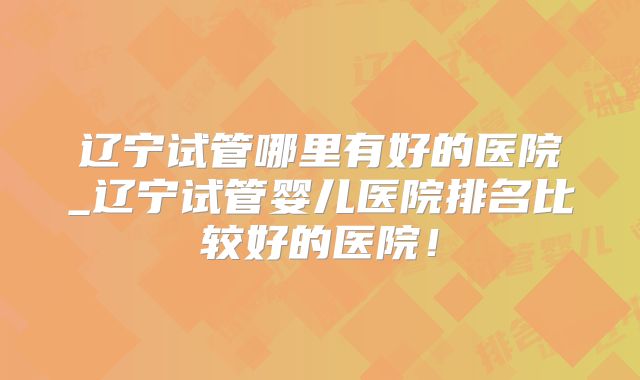 辽宁试管哪里有好的医院_辽宁试管婴儿医院排名比较好的医院!