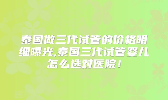 泰国做三代试管的价格明细曝光,泰国三代试管婴儿怎么选对医院!