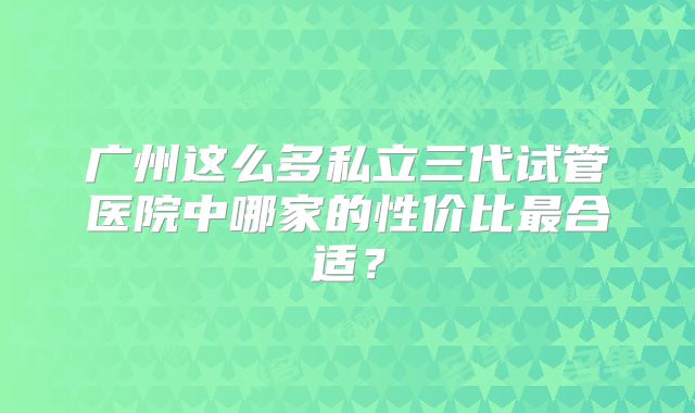 广州这么多私立三代试管医院中哪家的性价比最合适？