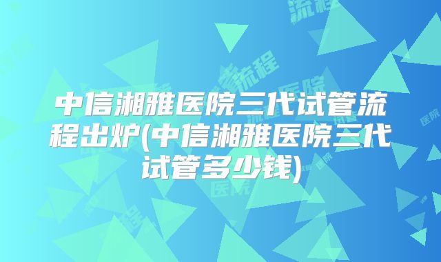 中信湘雅医院三代试管流程出炉(中信湘雅医院三代试管多少钱)