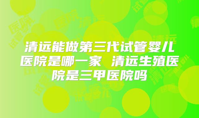 清远能做第三代试管婴儿医院是哪一家 清远生殖医院是三甲医院吗