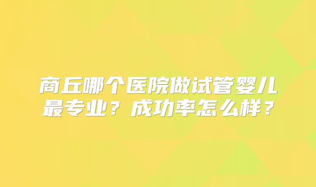 商丘哪个医院做试管婴儿最专业？成功率怎么样？