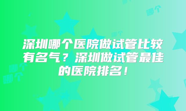 深圳哪个医院做试管比较有名气?深圳做试管最佳的医院排名!