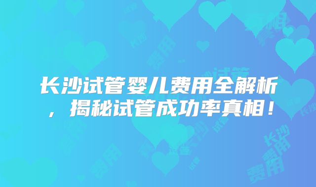 长沙试管婴儿费用全解析，揭秘试管成功率真相！
