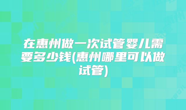 在惠州做一次试管婴儿需要多少钱(惠州哪里可以做试管)