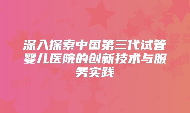 深入探索中国第三代试管婴儿医院的创新技术与服务实践