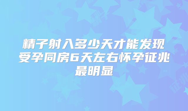 精子射入多少天才能发现受孕同房6天左右怀孕征兆最明显