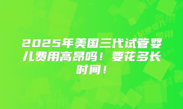 2025年美国三代试管婴儿费用高昂吗！要花多长时间！