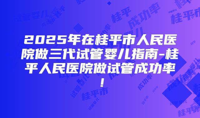 2025年在桂平市人民医院做三代试管婴儿指南-桂平人民医院做试管成功率！