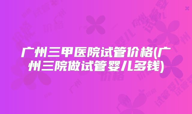 广州三甲医院试管价格(广州三院做试管婴儿多钱)