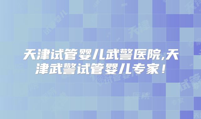 天津试管婴儿武警医院,天津武警试管婴儿专家！