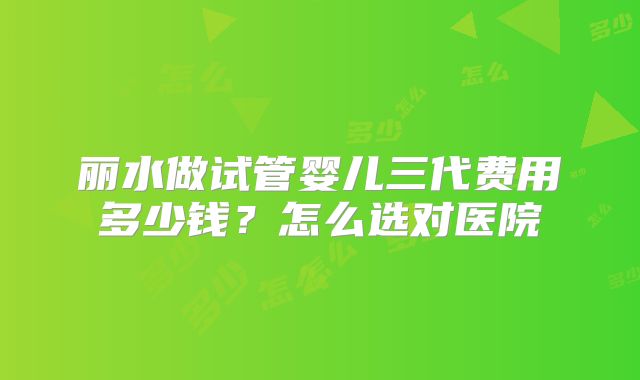 丽水做试管婴儿三代费用多少钱？怎么选对医院