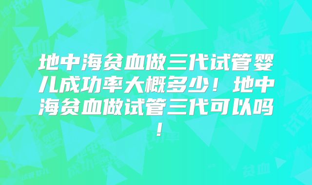 地中海贫血做三代试管婴儿成功率大概多少！地中海贫血做试管三代可以吗！