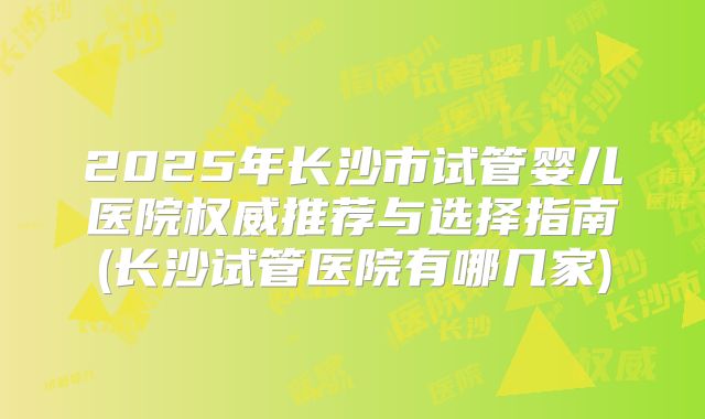 2025年长沙市试管婴儿医院权威推荐与选择指南(长沙试管医院有哪几家)