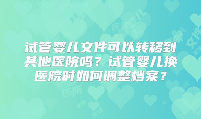 试管婴儿文件可以转移到其他医院吗？试管婴儿换医院时如何调整档案？
