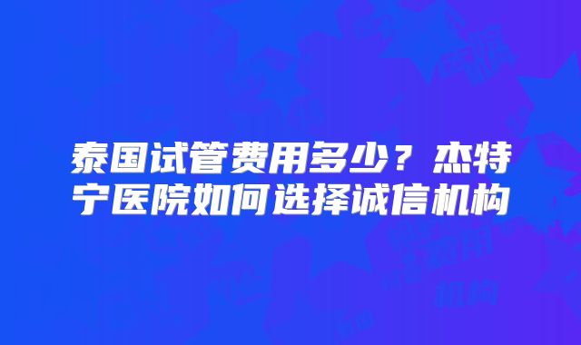 泰国试管费用多少？杰特宁医院如何选择诚信机构