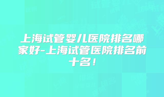 上海试管婴儿医院排名哪家好-上海试管医院排名前十名！