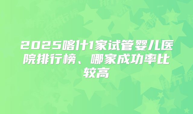 2025喀什1家试管婴儿医院排行榜、哪家成功率比较高
