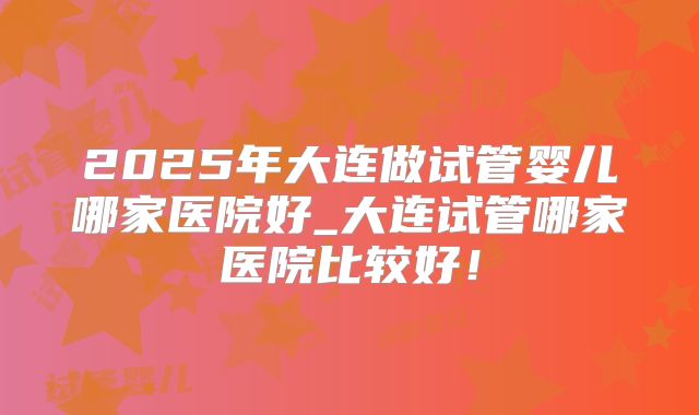 2025年大连做试管婴儿哪家医院好_大连试管哪家医院比较好！