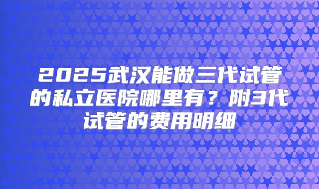 2025武汉能做三代试管的私立医院哪里有?附3代试管的费用明细