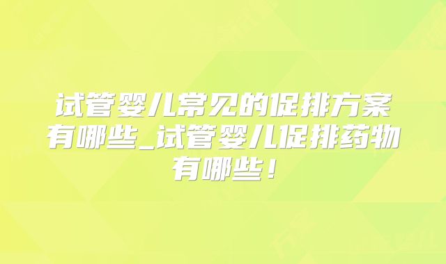 试管婴儿常见的促排方案有哪些_试管婴儿促排药物有哪些！