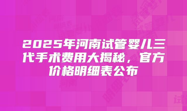 2025年河南试管婴儿三代手术费用大揭秘，官方价格明细表公布
