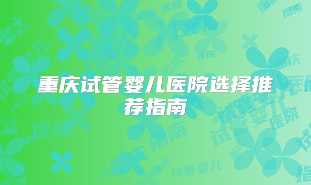 重庆试管婴儿医院选择推荐指南