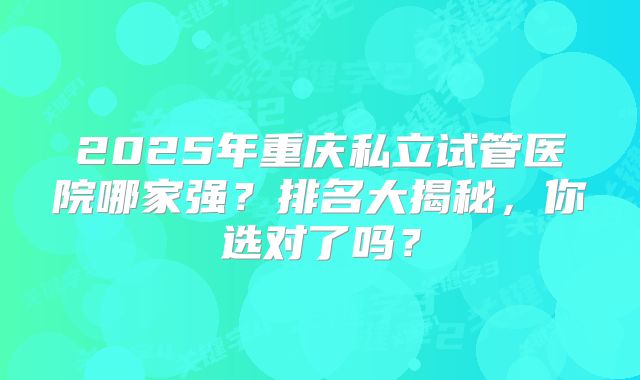 2025年重庆私立试管医院哪家强？排名大揭秘，你选对了吗？