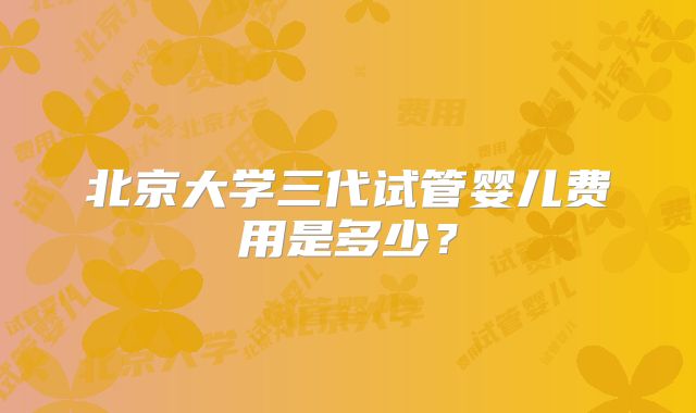 北京大学三代试管婴儿费用是多少?