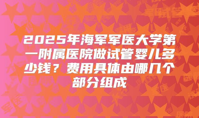 2025年海军军医大学第一附属医院做试管婴儿多少钱?费用具体由哪几个部分组成