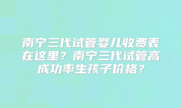 南宁三代试管婴儿收费表在这里？南宁三代试管高成功率生孩子价格？