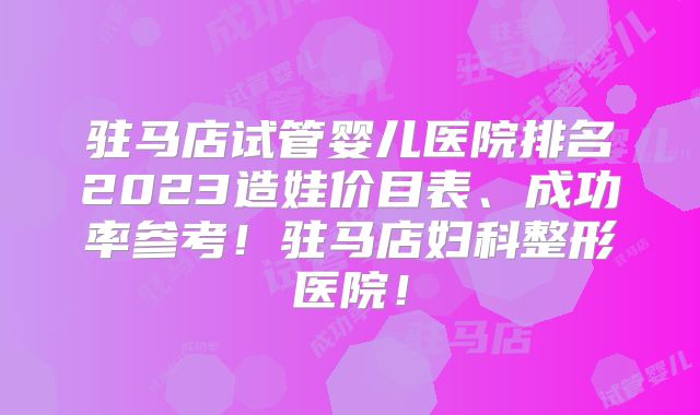驻马店试管婴儿医院排名2023造娃价目表、成功率参考!驻马店妇科整形医院!