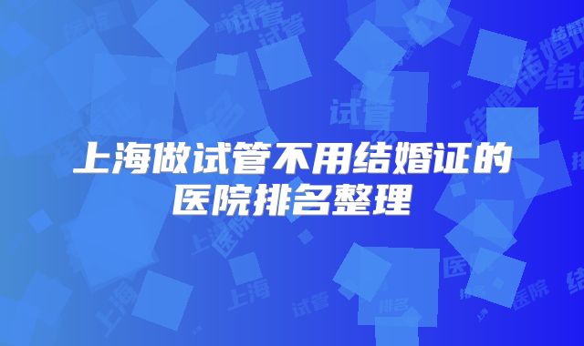 上海做试管不用结婚证的医院排名整理