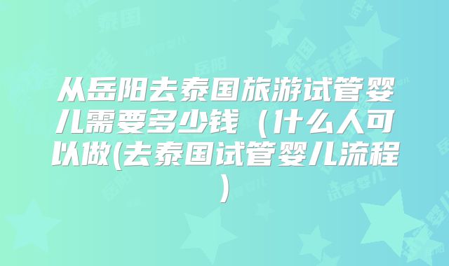 从岳阳去泰国旅游试管婴儿需要多少钱（什么人可以做(去泰国试管婴儿流程)