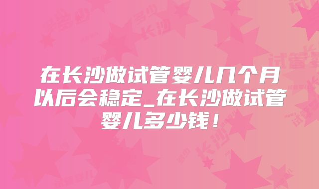 在长沙做试管婴儿几个月以后会稳定_在长沙做试管婴儿多少钱！