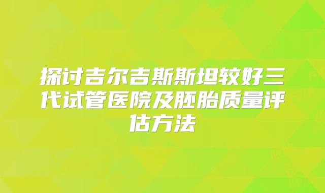 探讨吉尔吉斯斯坦较好三代试管医院及胚胎质量评估方法
