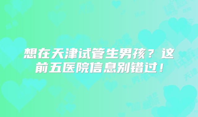 想在天津试管生男孩？这前五医院信息别错过！