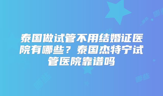 泰国做试管不用结婚证医院有哪些？泰国杰特宁试管医院靠谱吗