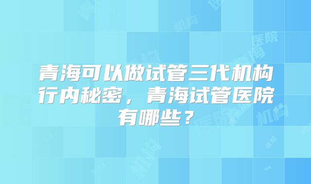 青海可以做试管三代机构行内秘密，青海试管医院有哪些？
